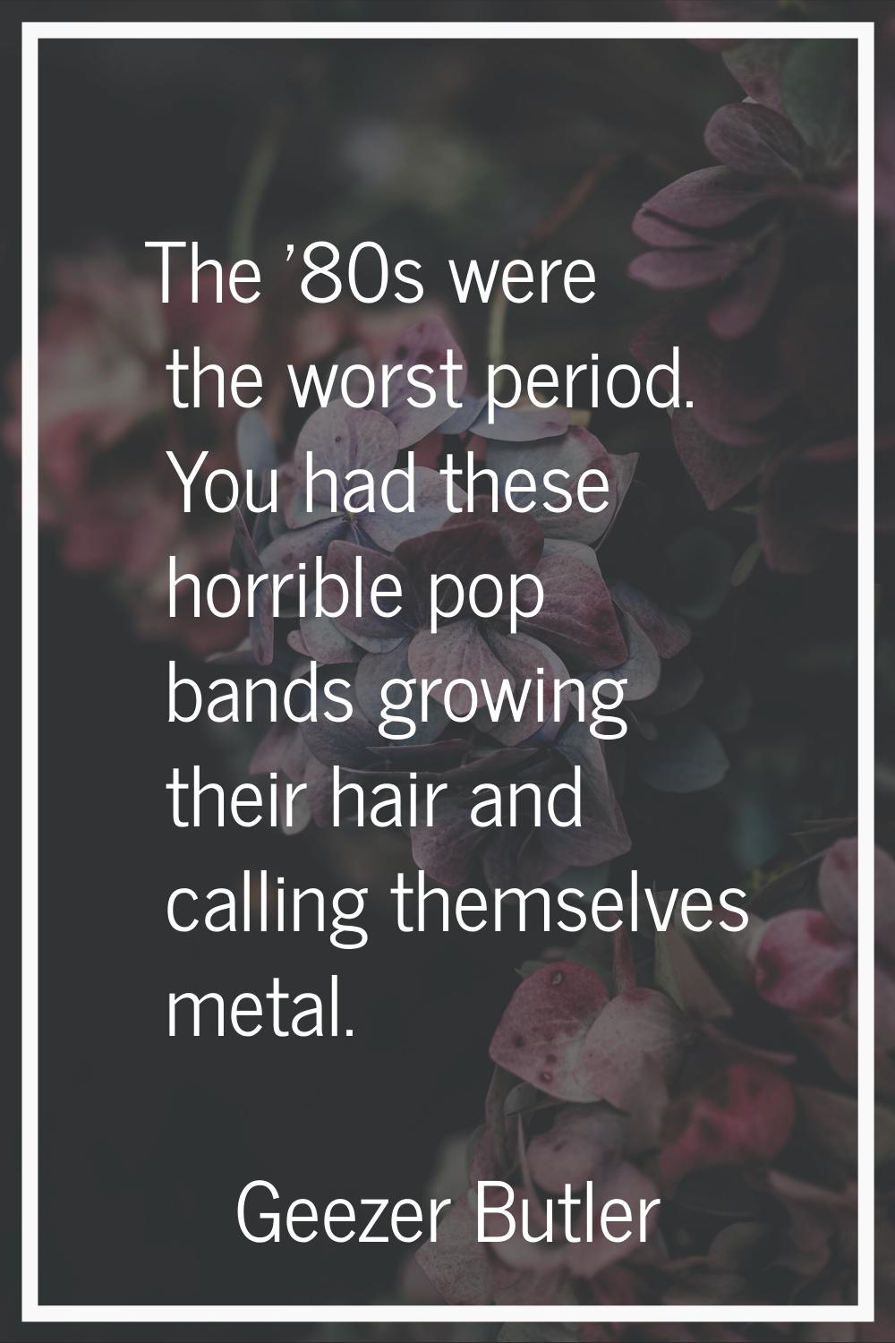 The '80s were the worst period. You had these horrible pop bands growing their hair and calling the