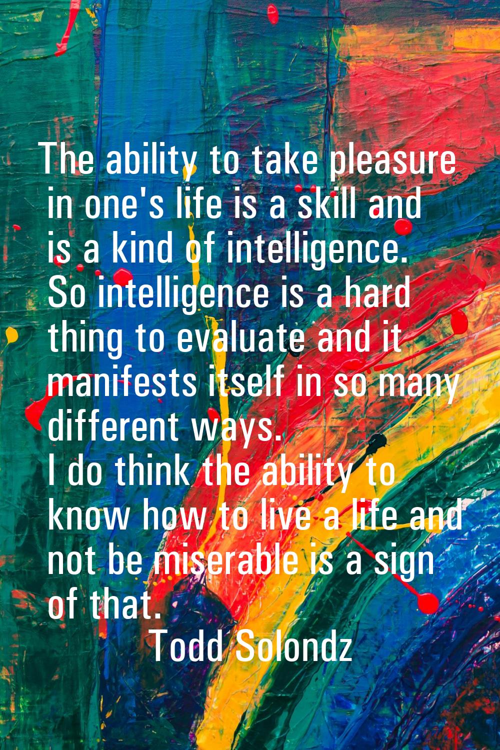 The ability to take pleasure in one's life is a skill and is a kind of intelligence. So intelligenc