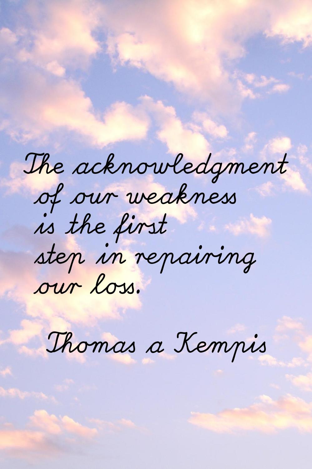 The acknowledgment of our weakness is the first step in repairing our loss.