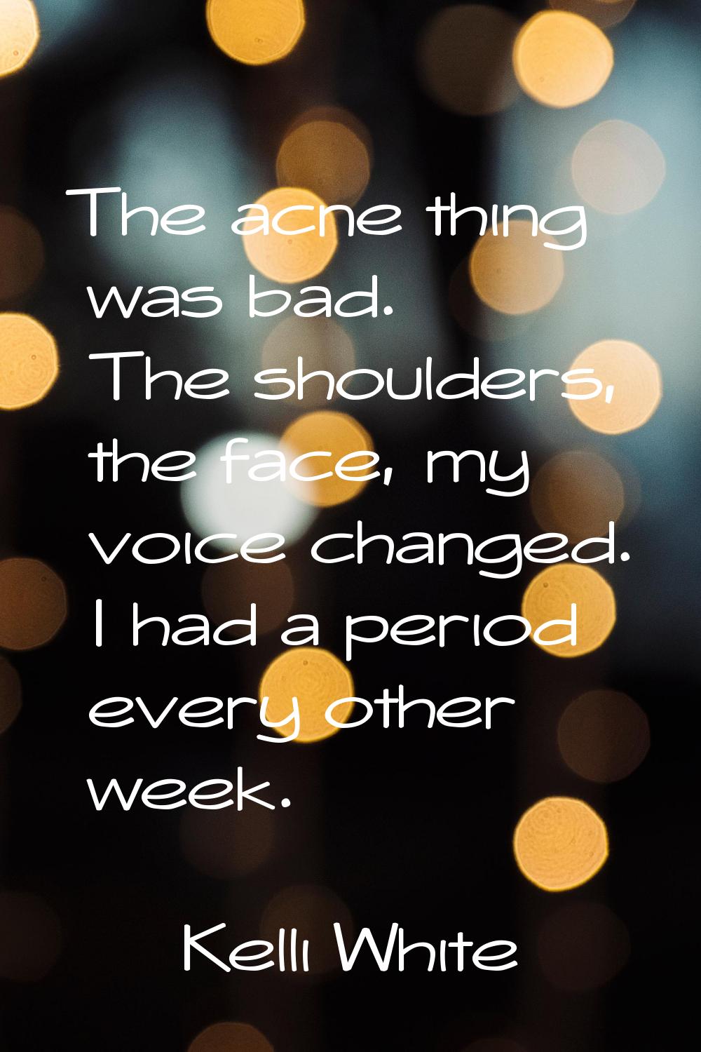 The acne thing was bad. The shoulders, the face, my voice changed. I had a period every other week.