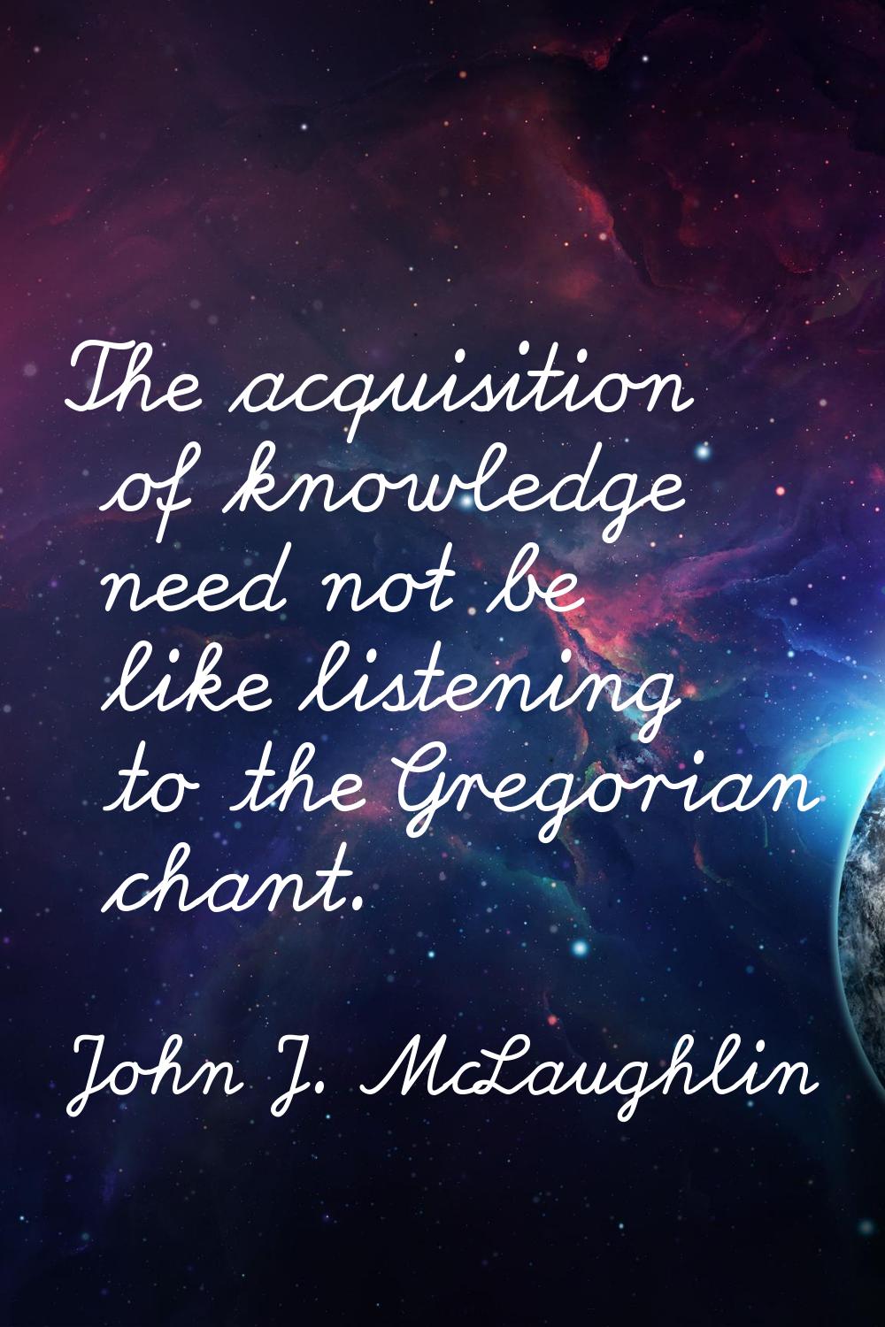 The acquisition of knowledge need not be like listening to the Gregorian chant.