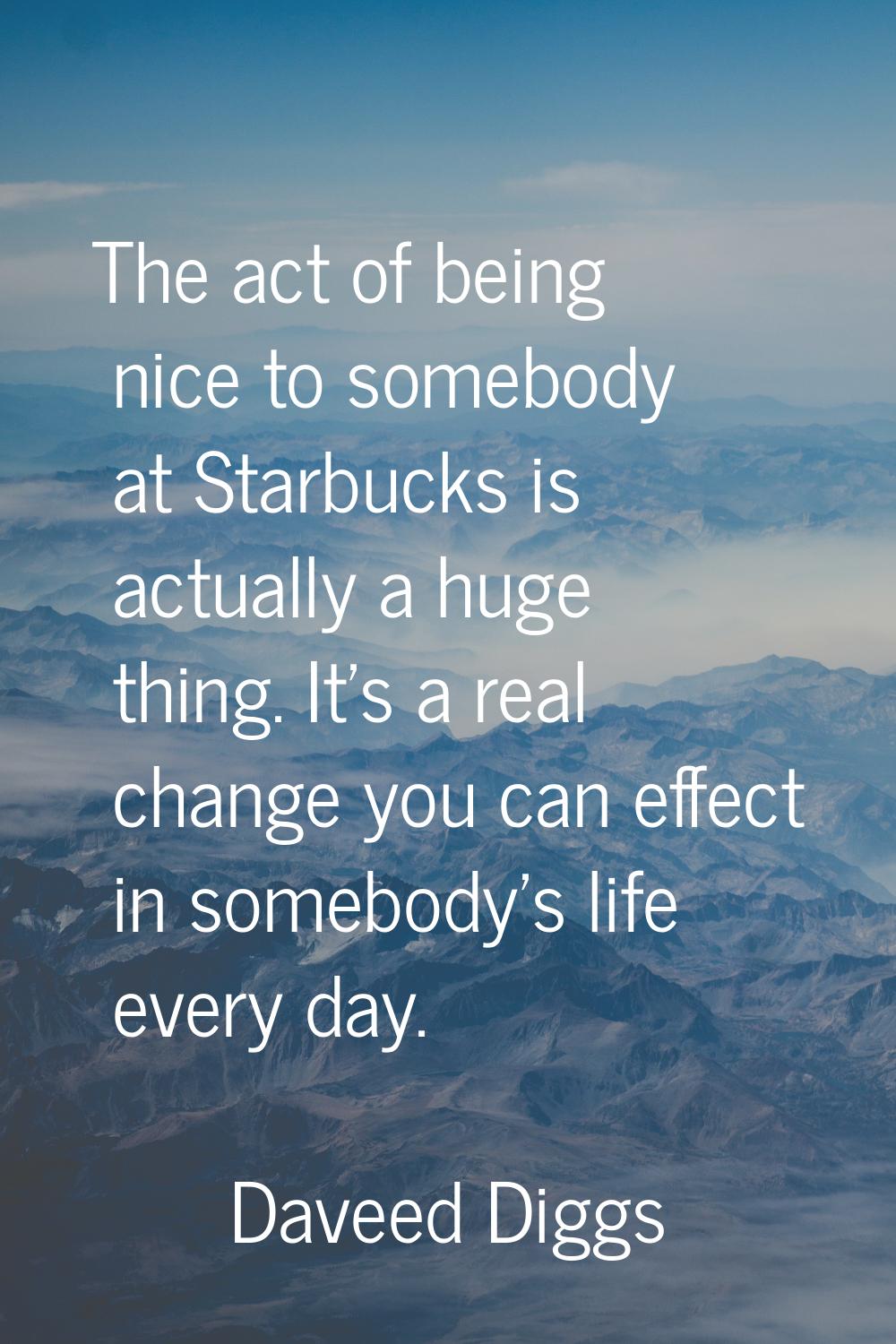 The act of being nice to somebody at Starbucks is actually a huge thing. It's a real change you can