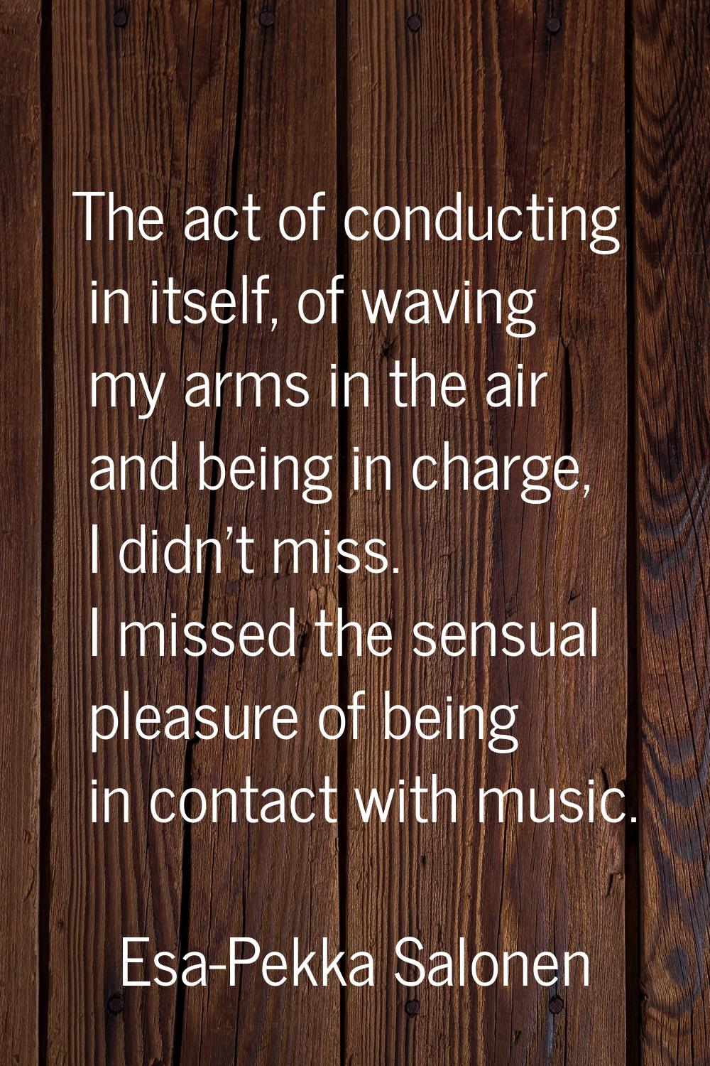 The act of conducting in itself, of waving my arms in the air and being in charge, I didn't miss. I