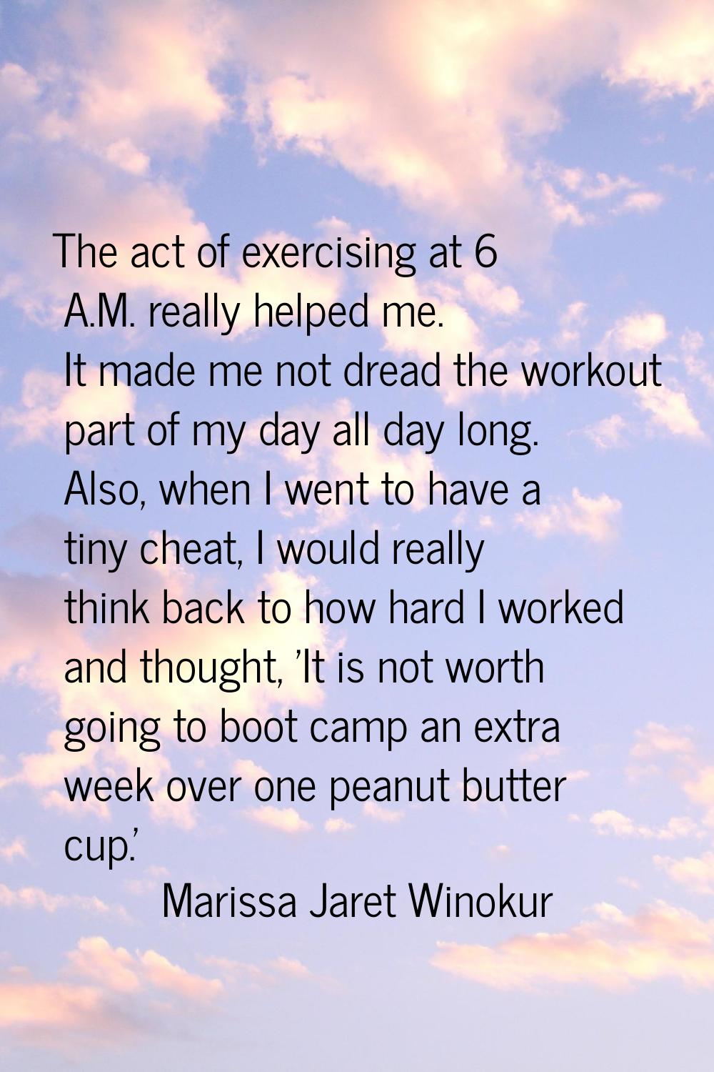 The act of exercising at 6 A.M. really helped me. It made me not dread the workout part of my day a