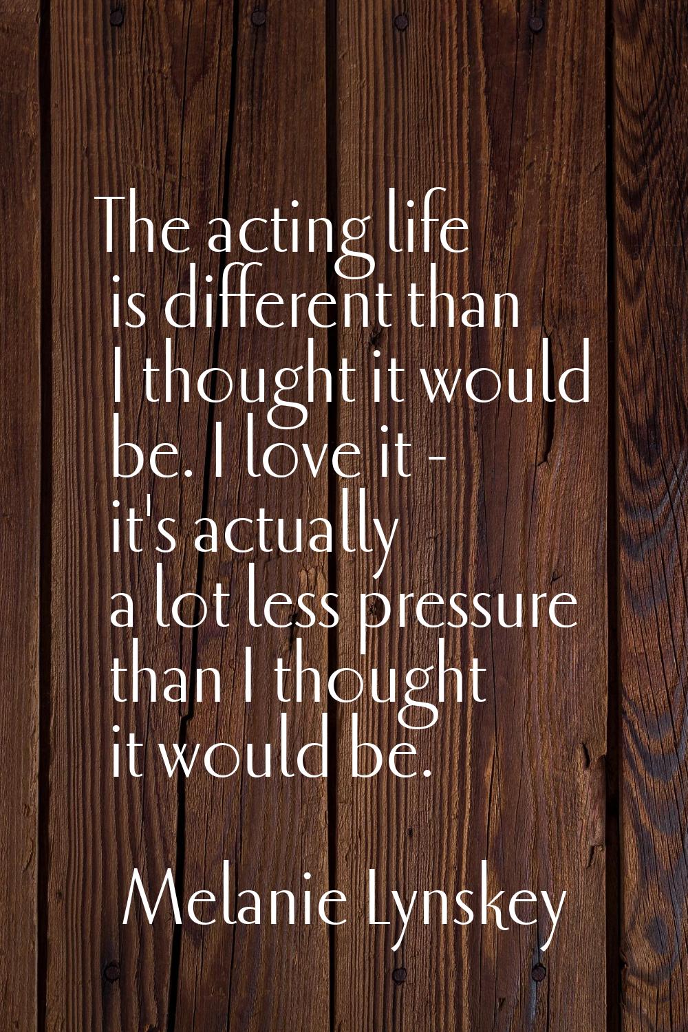 The acting life is different than I thought it would be. I love it - it's actually a lot less press