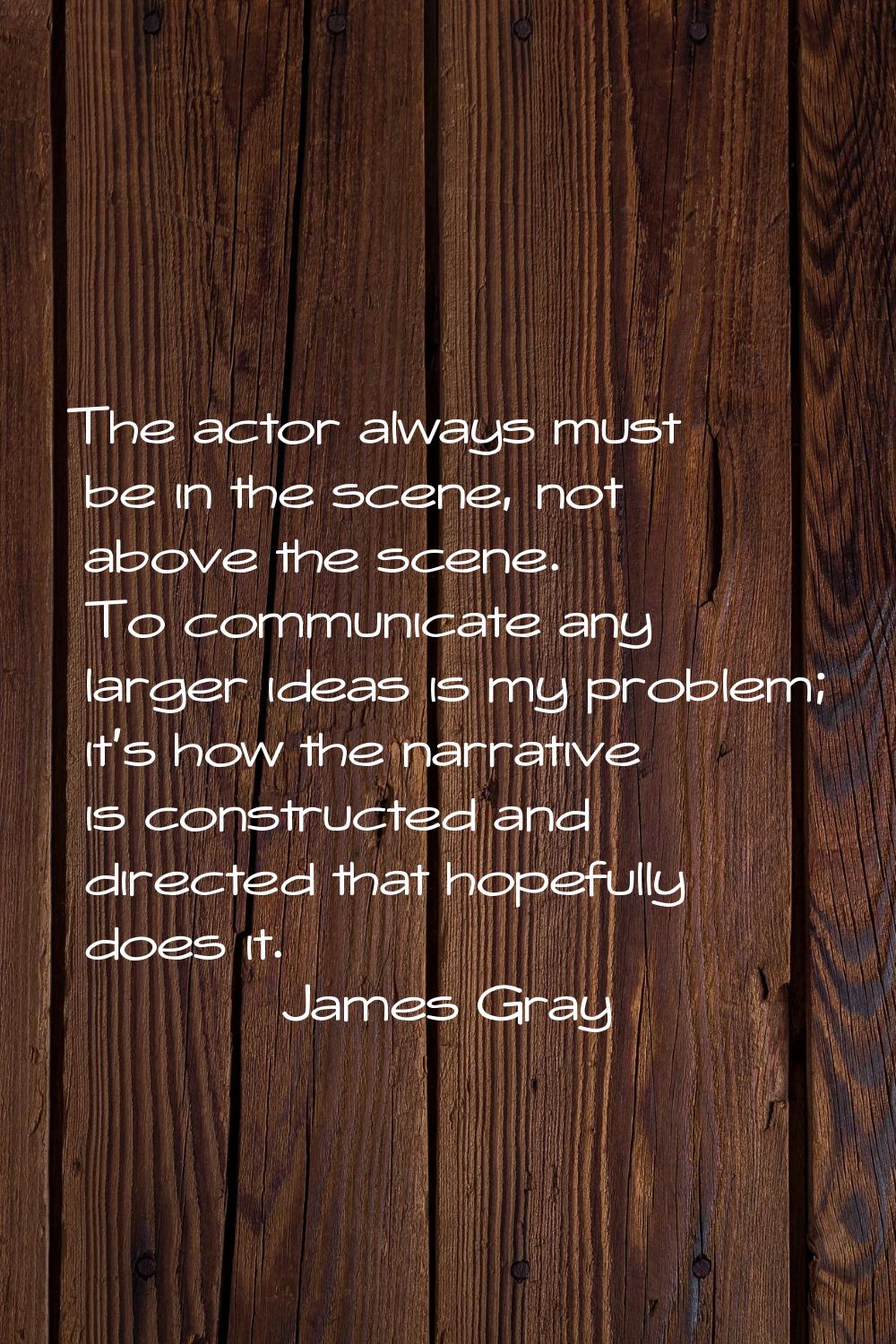 The actor always must be in the scene, not above the scene. To communicate any larger ideas is my p