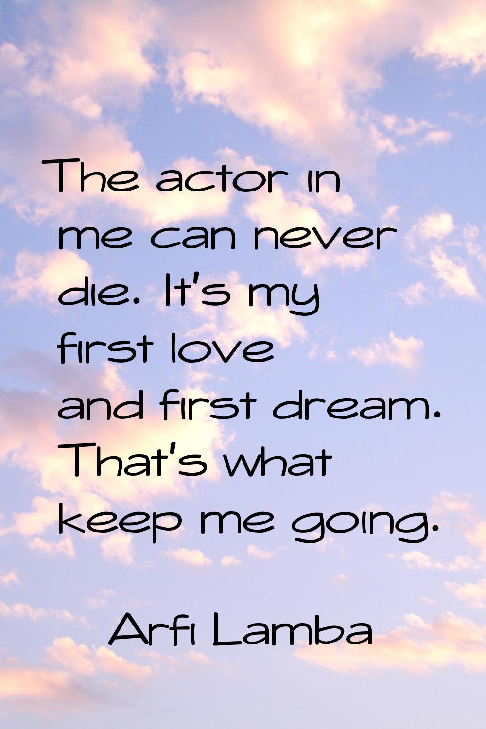 The actor in me can never die. It's my first love and first dream. That's what keep me going.