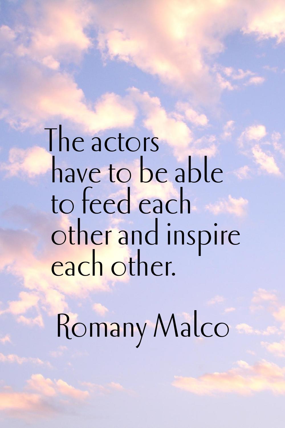 The actors have to be able to feed each other and inspire each other.