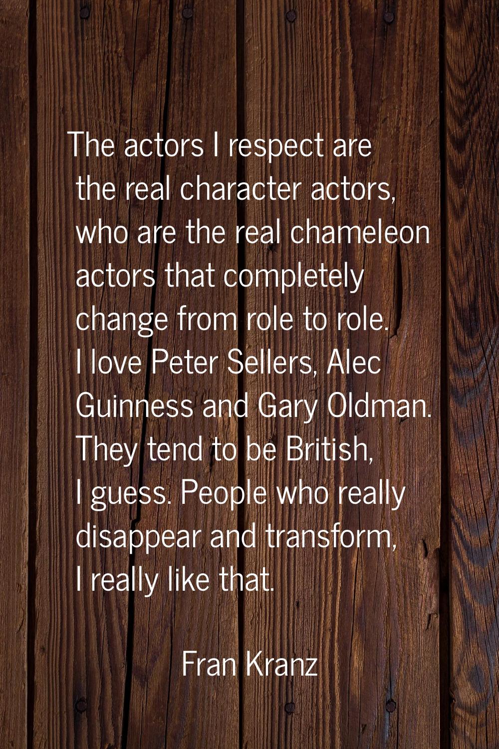 The actors I respect are the real character actors, who are the real chameleon actors that complete