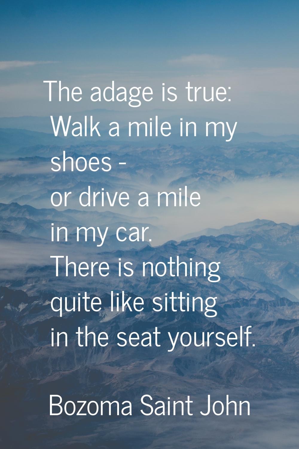 The adage is true: Walk a mile in my shoes - or drive a mile in my car. There is nothing quite like