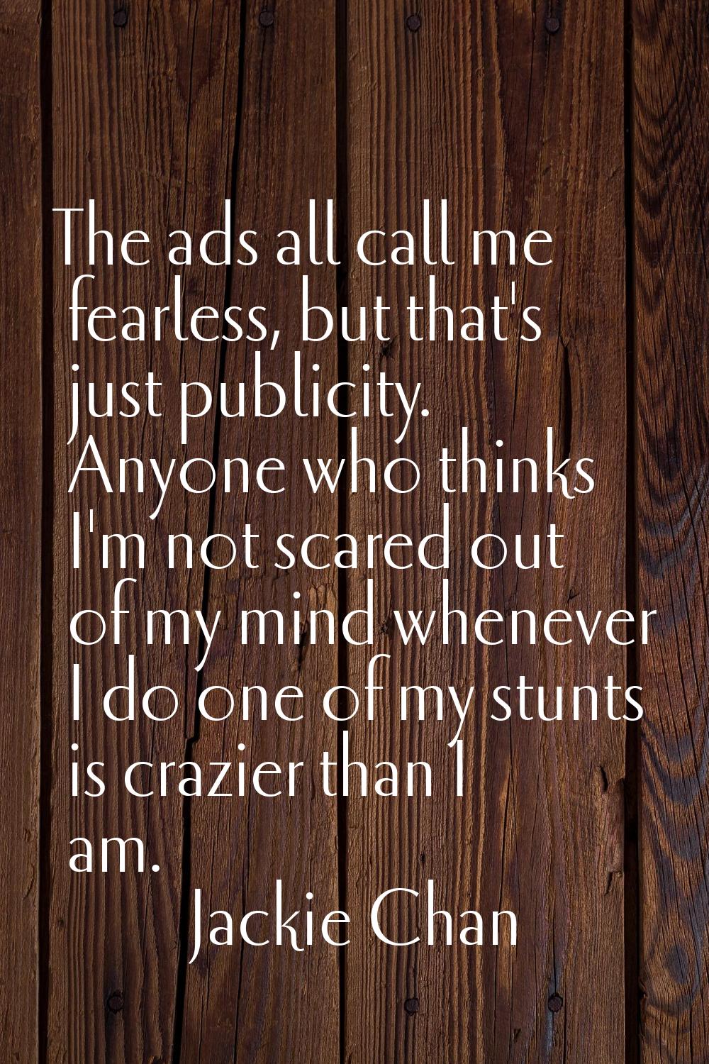 The ads all call me fearless, but that's just publicity. Anyone who thinks I'm not scared out of my