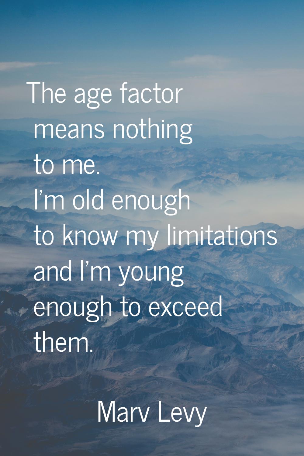 The age factor means nothing to me. I'm old enough to know my limitations and I'm young enough to e