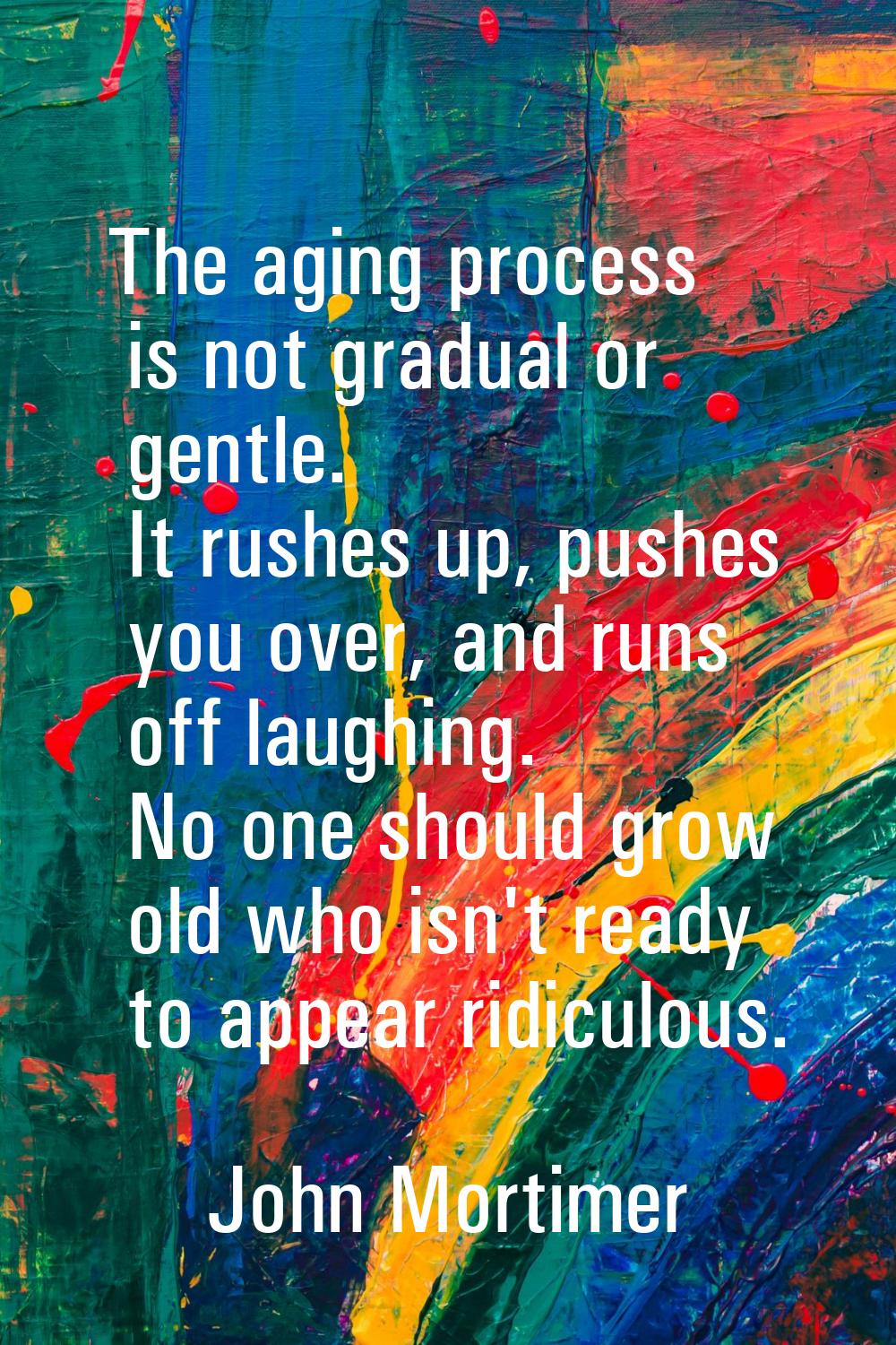 The aging process is not gradual or gentle. It rushes up, pushes you over, and runs off laughing. N