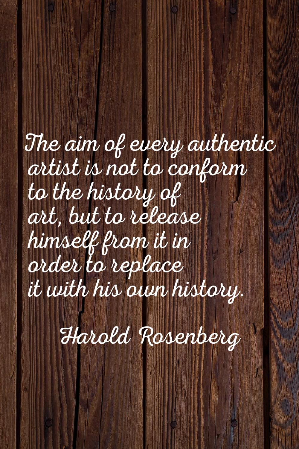 The aim of every authentic artist is not to conform to the history of art, but to release himself f