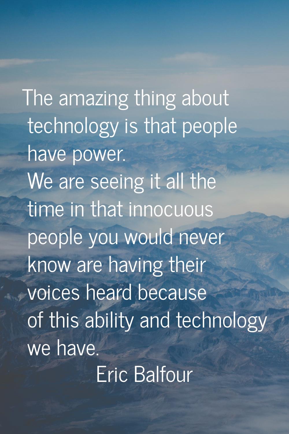 The amazing thing about technology is that people have power. We are seeing it all the time in that