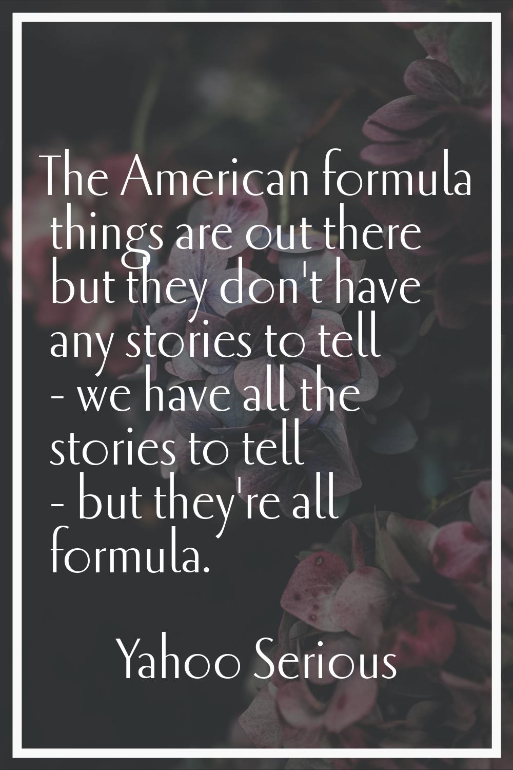 The American formula things are out there but they don't have any stories to tell - we have all the
