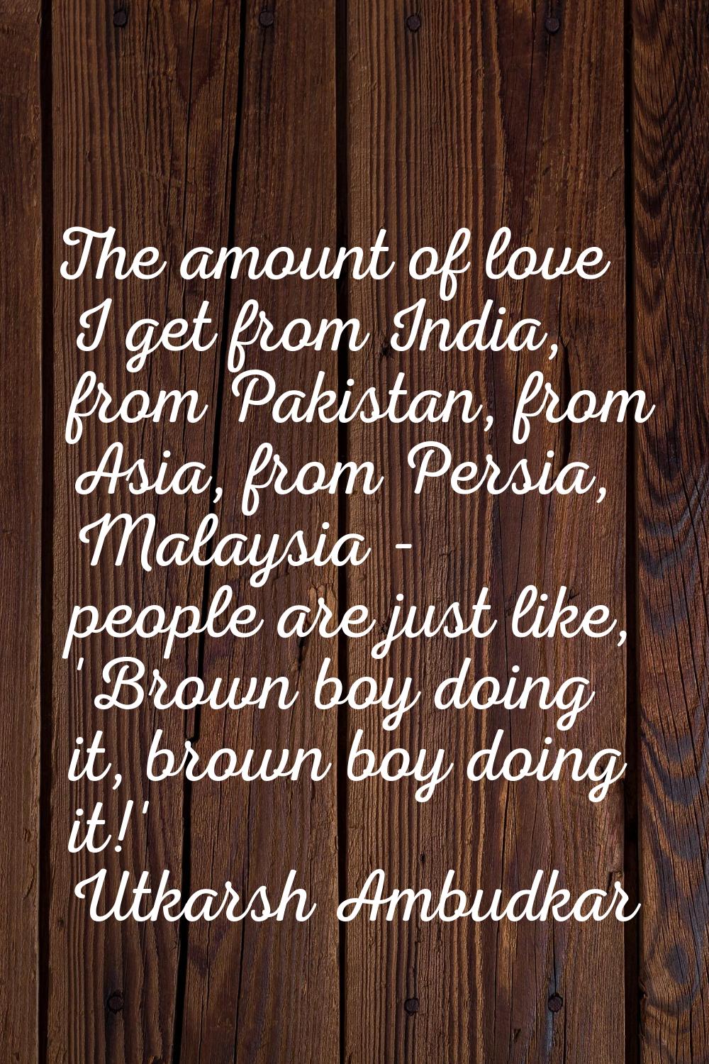 The amount of love I get from India, from Pakistan, from Asia, from Persia, Malaysia - people are j