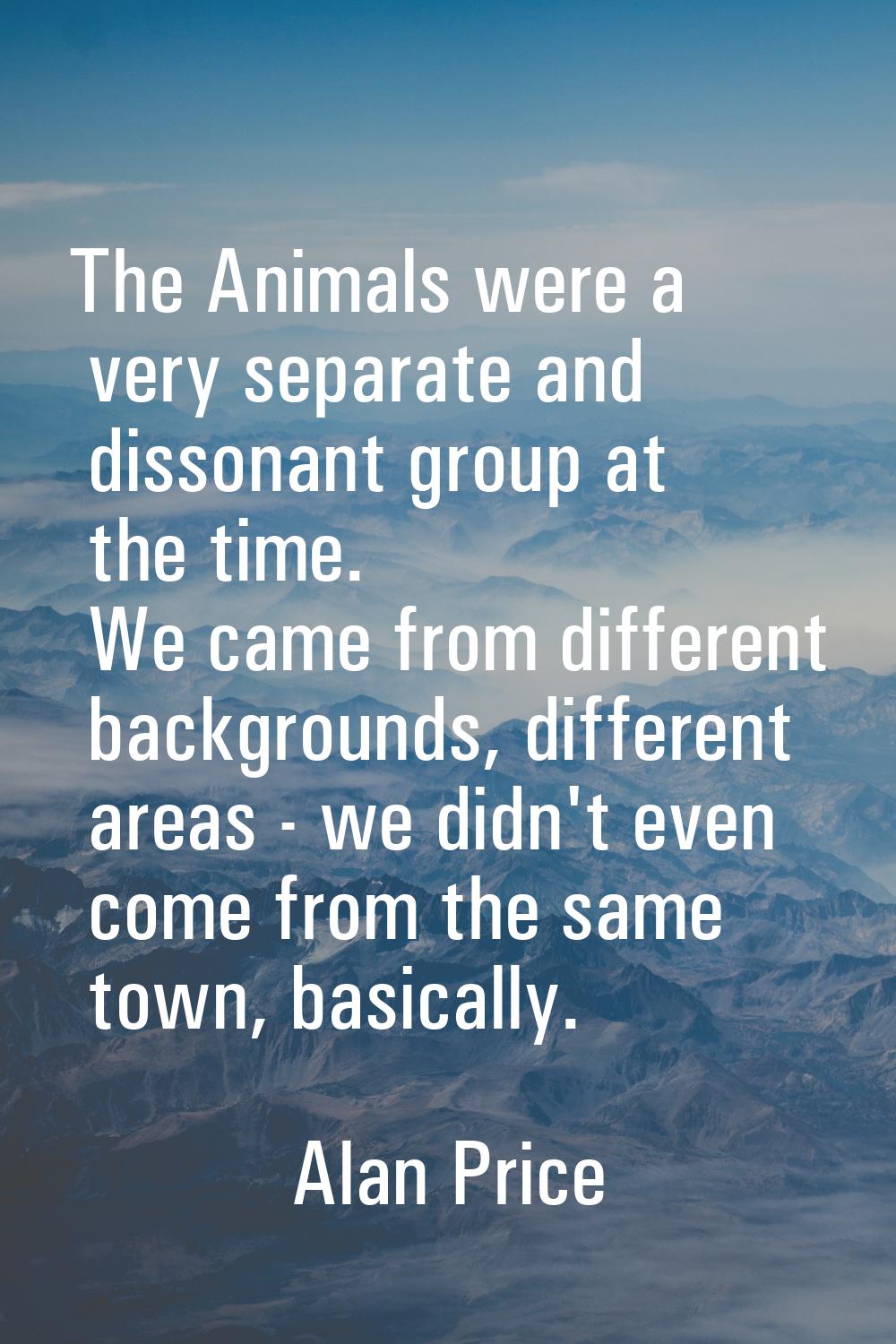 The Animals were a very separate and dissonant group at the time. We came from different background