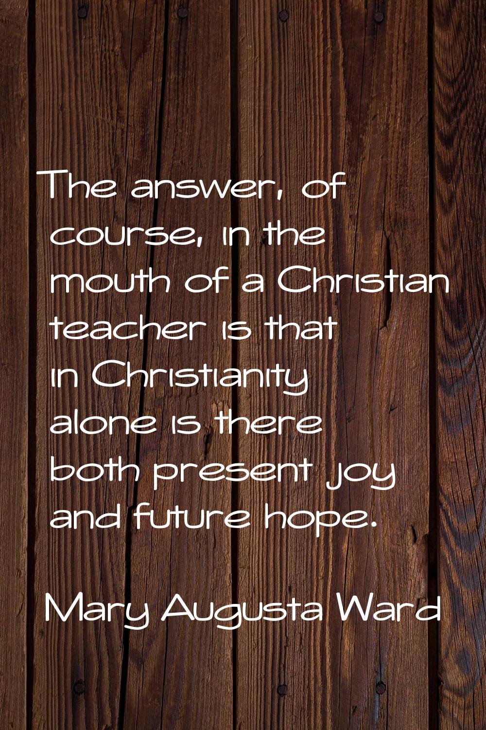 The answer, of course, in the mouth of a Christian teacher is that in Christianity alone is there b