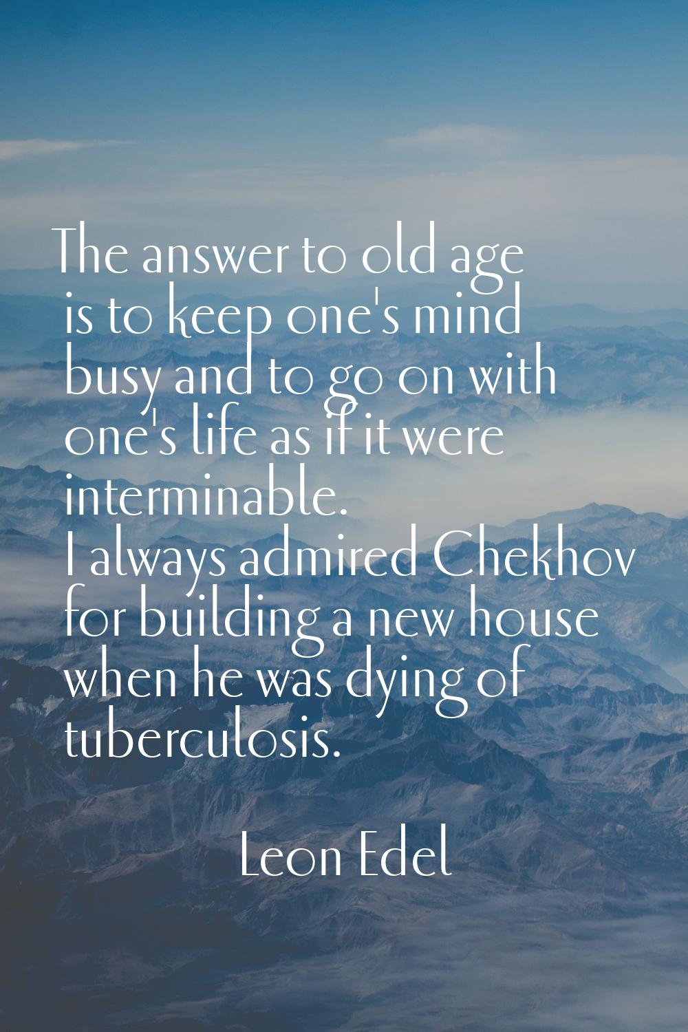 The answer to old age is to keep one's mind busy and to go on with one's life as if it were intermi