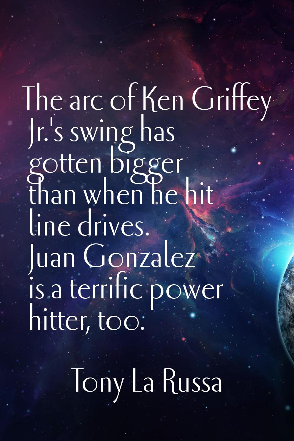 The arc of Ken Griffey Jr.'s swing has gotten bigger than when he hit line drives. Juan Gonzalez is