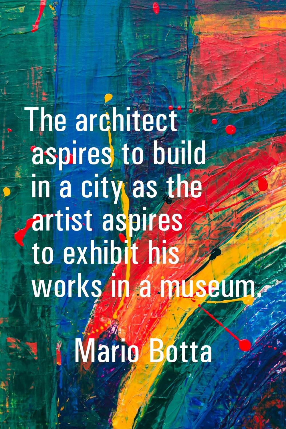 The architect aspires to build in a city as the artist aspires to exhibit his works in a museum.