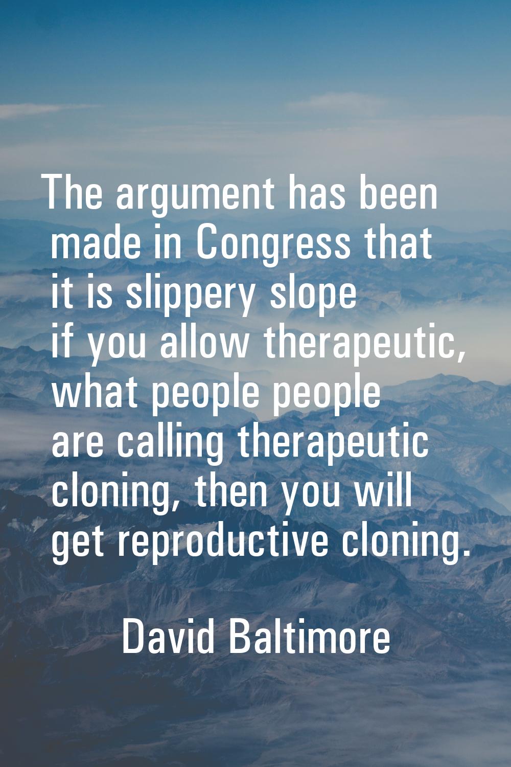 The argument has been made in Congress that it is slippery slope if you allow therapeutic, what peo