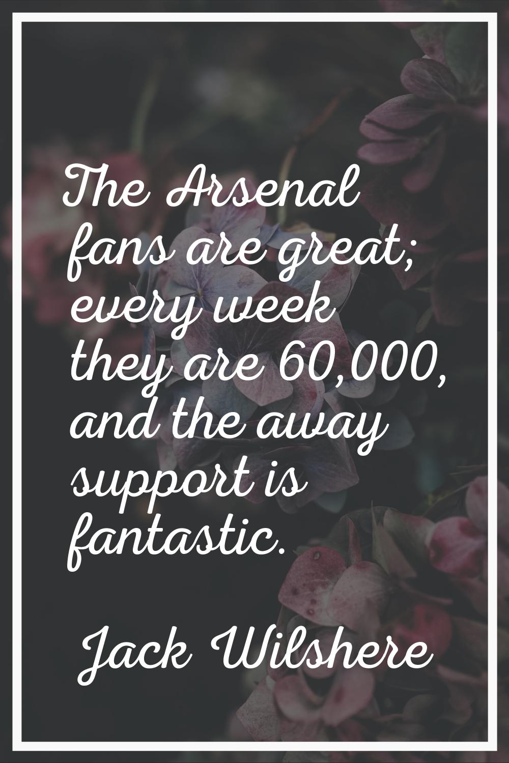 The Arsenal fans are great; every week they are 60,000, and the away support is fantastic.