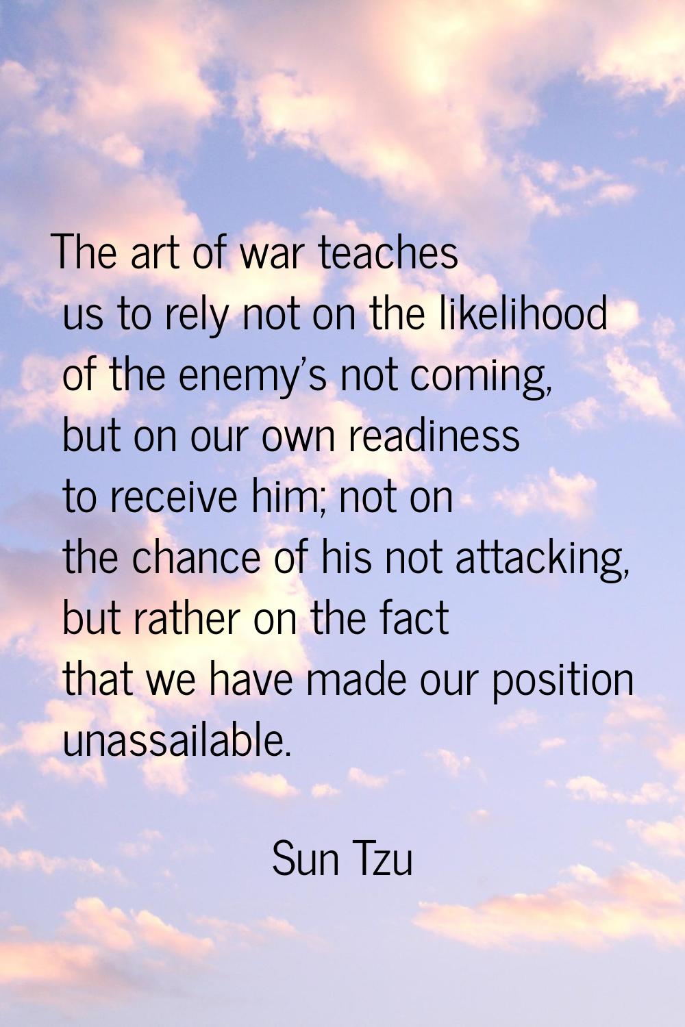 The art of war teaches us to rely not on the likelihood of the enemy's not coming, but on our own r