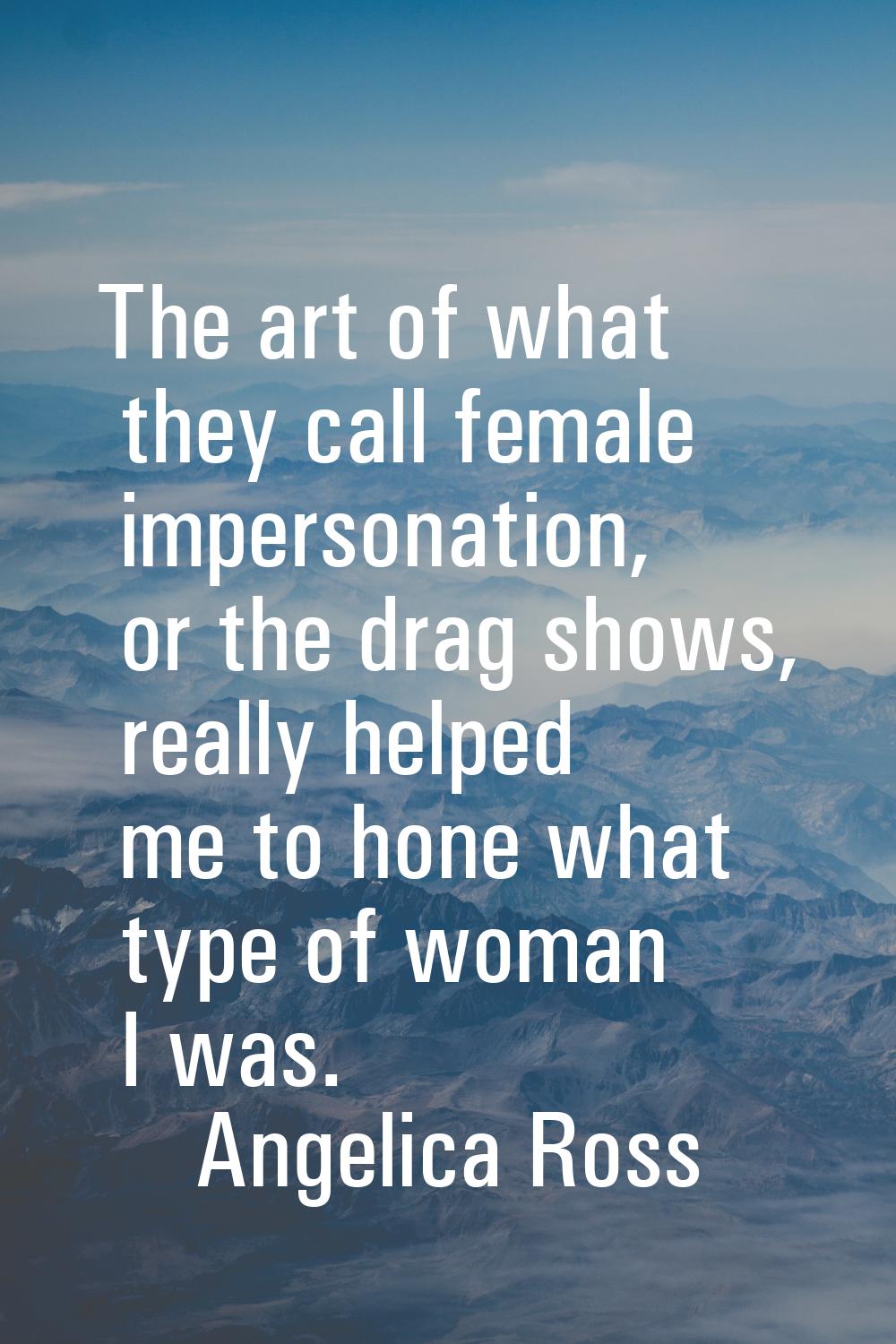 The art of what they call female impersonation, or the drag shows, really helped me to hone what ty