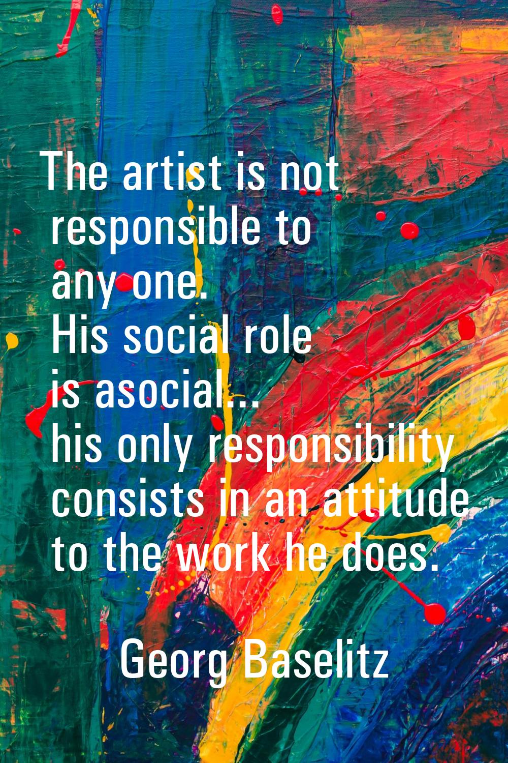The artist is not responsible to any one. His social role is asocial... his only responsibility con