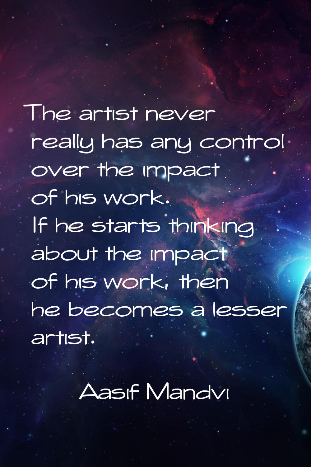 The artist never really has any control over the impact of his work. If he starts thinking about th