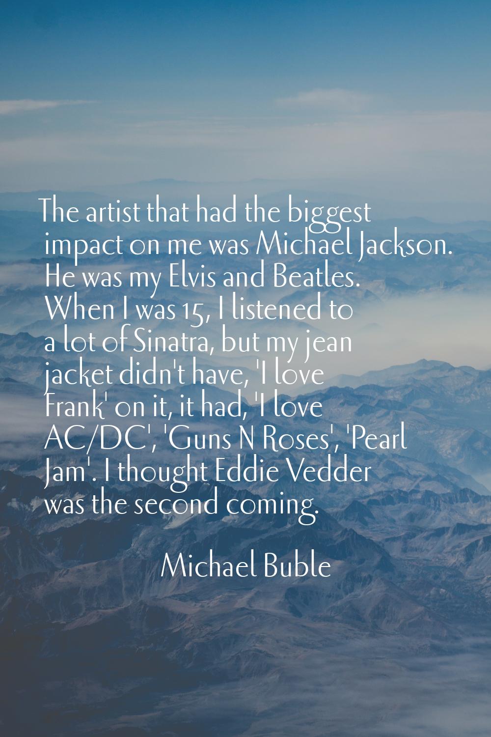 The artist that had the biggest impact on me was Michael Jackson. He was my Elvis and Beatles. When