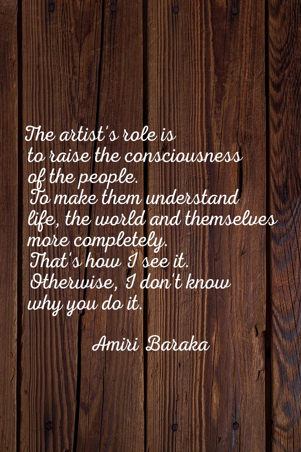 The artist's role is to raise the consciousness of the people. To make them understand life, the wo