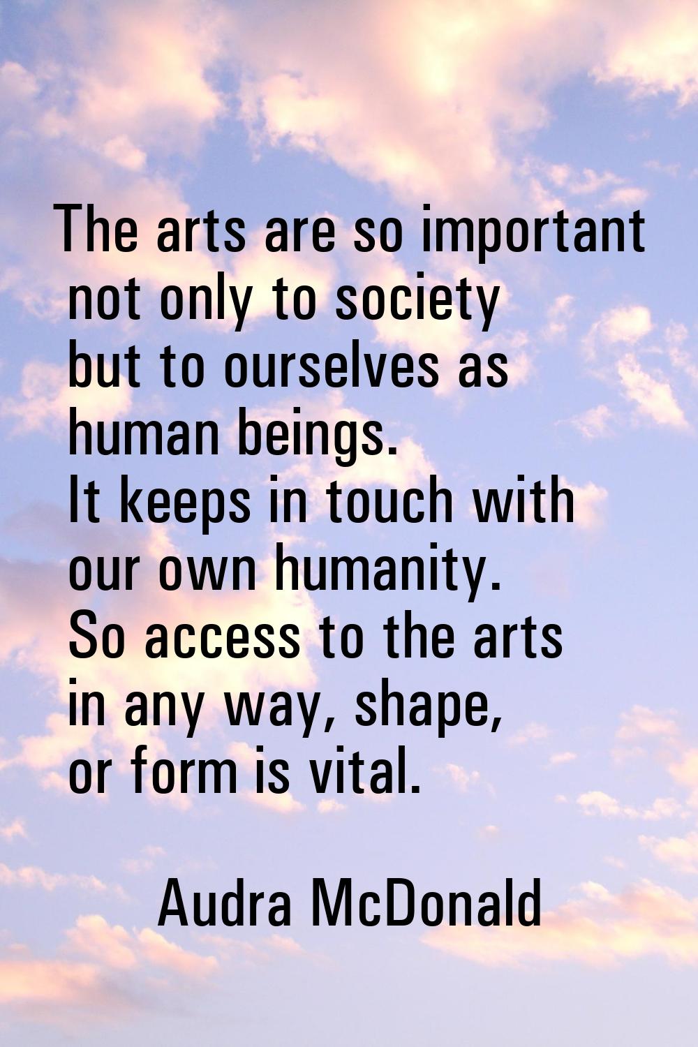 The arts are so important not only to society but to ourselves as human beings. It keeps in touch w