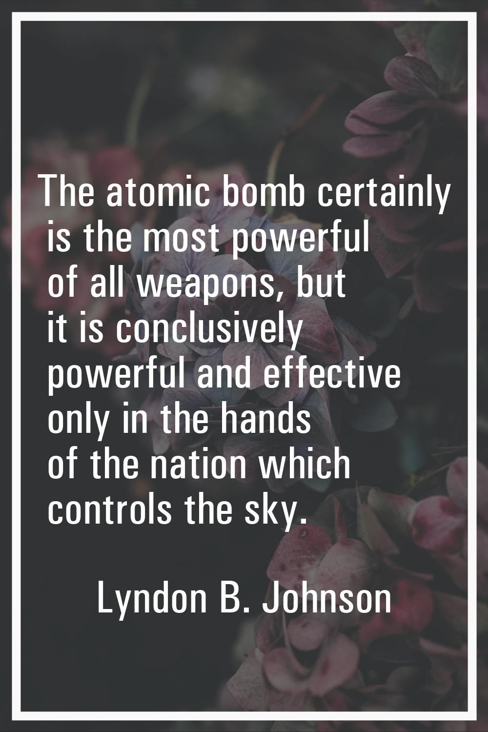 The atomic bomb certainly is the most powerful of all weapons, but it is conclusively powerful and 