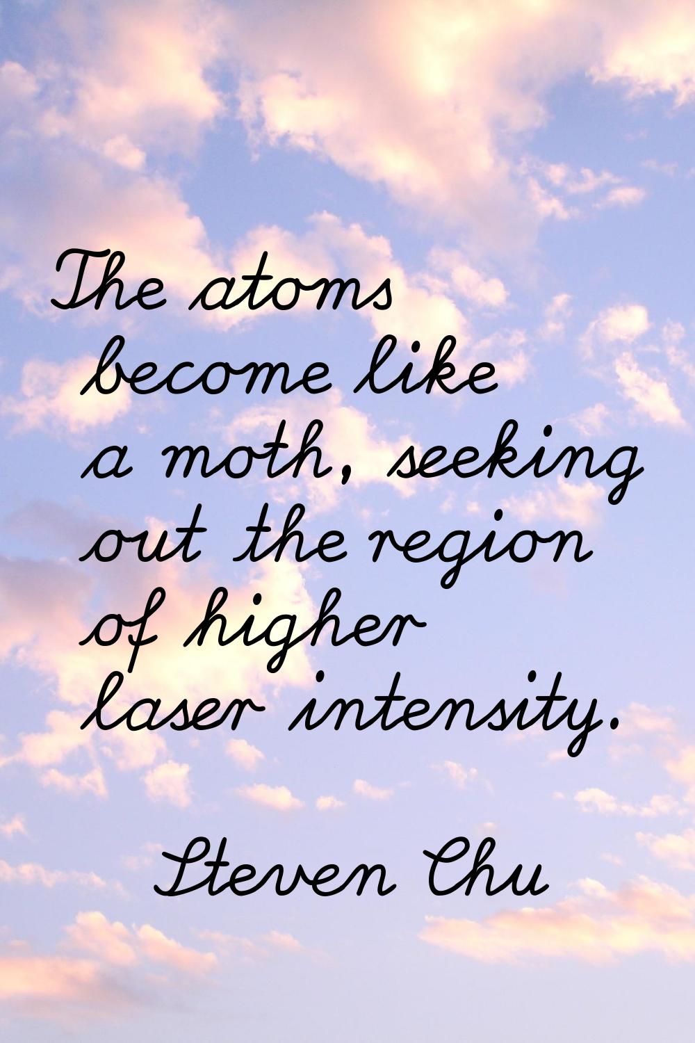 The atoms become like a moth, seeking out the region of higher laser intensity.