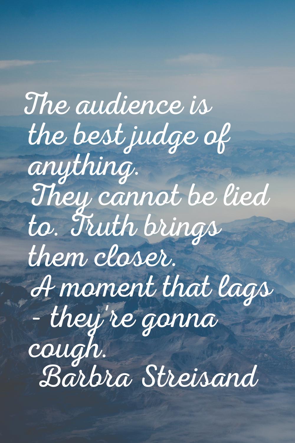 The audience is the best judge of anything. They cannot be lied to. Truth brings them closer. A mom