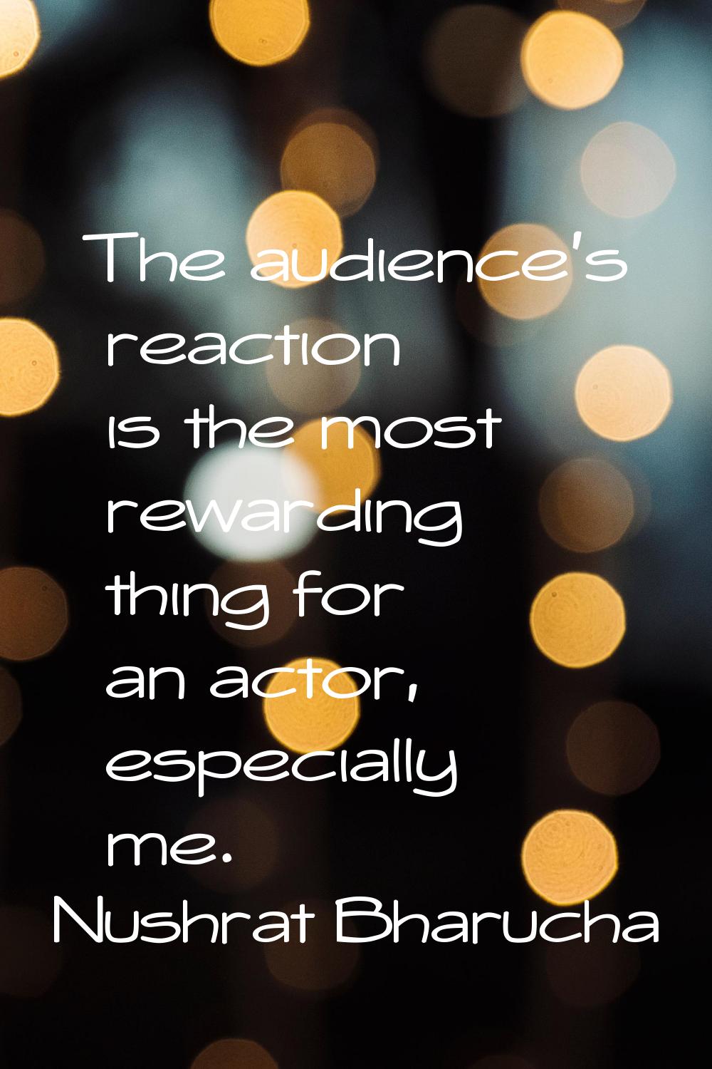 The audience's reaction is the most rewarding thing for an actor, especially me.