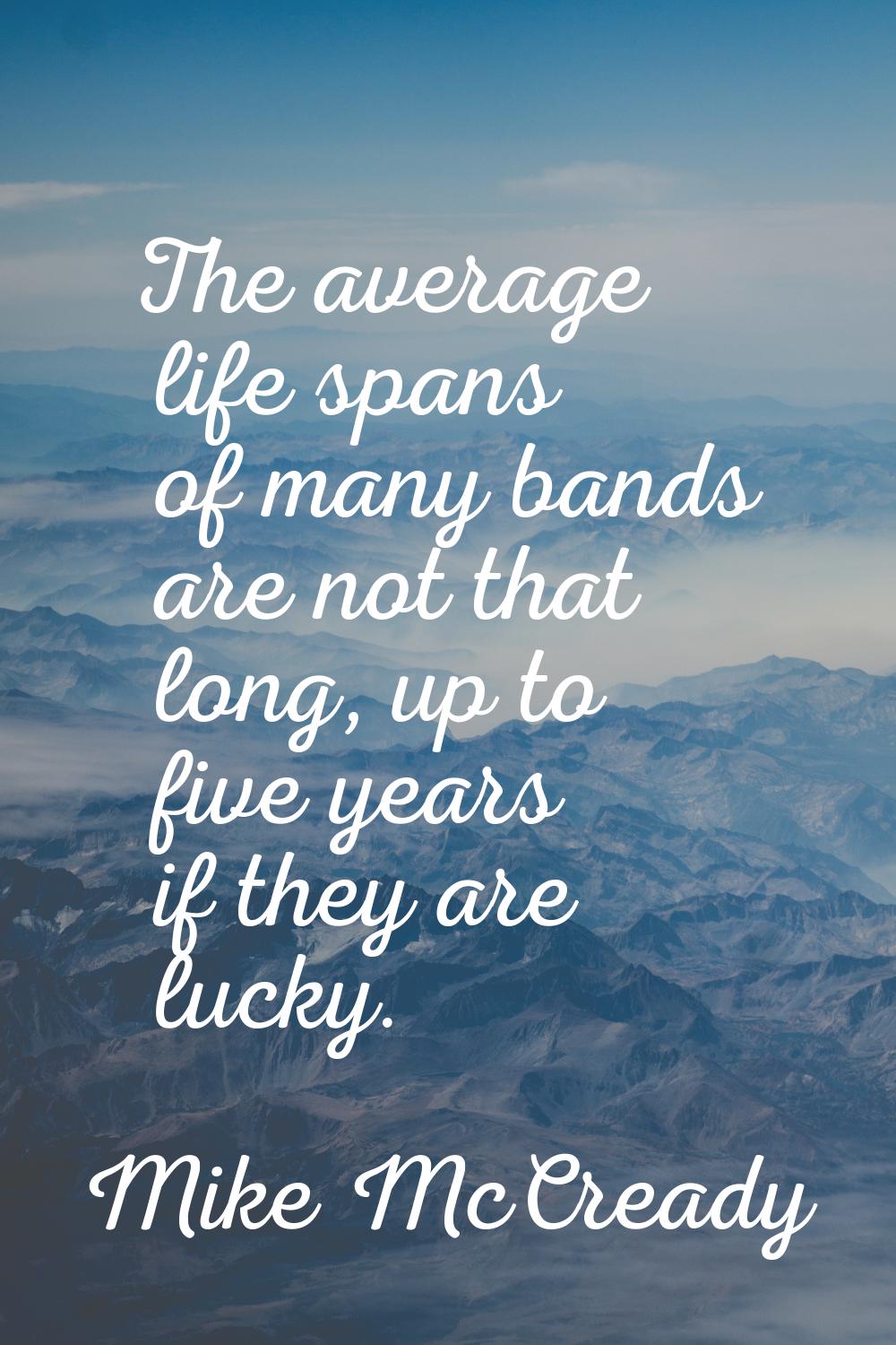 The average life spans of many bands are not that long, up to five years if they are lucky.