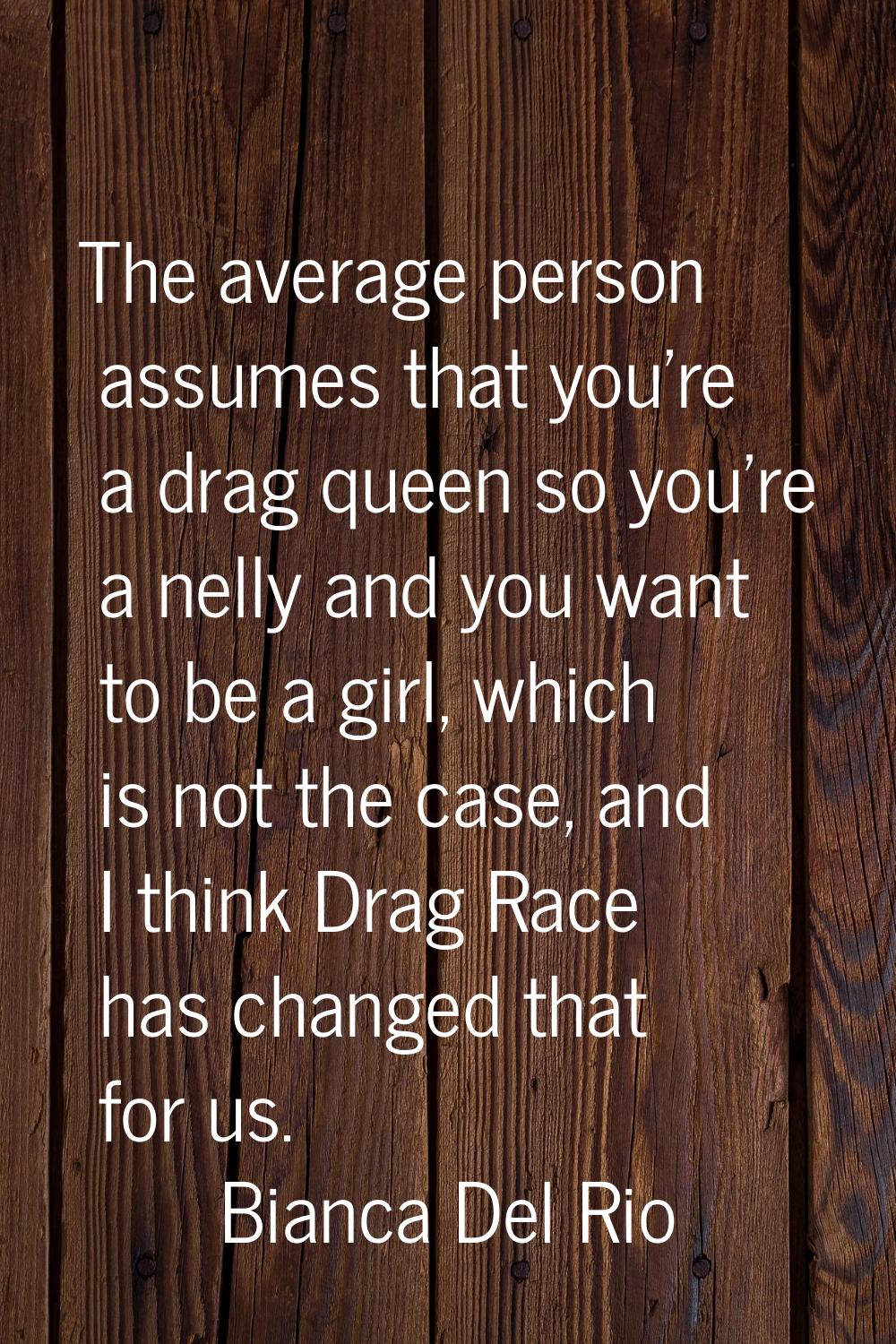 The average person assumes that you're a drag queen so you're a nelly and you want to be a girl, wh
