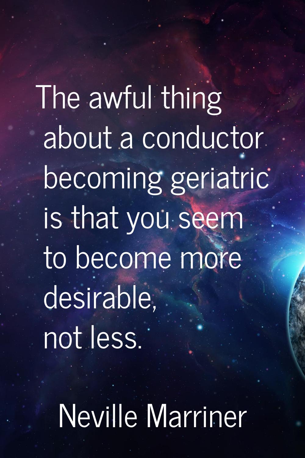 The awful thing about a conductor becoming geriatric is that you seem to become more desirable, not