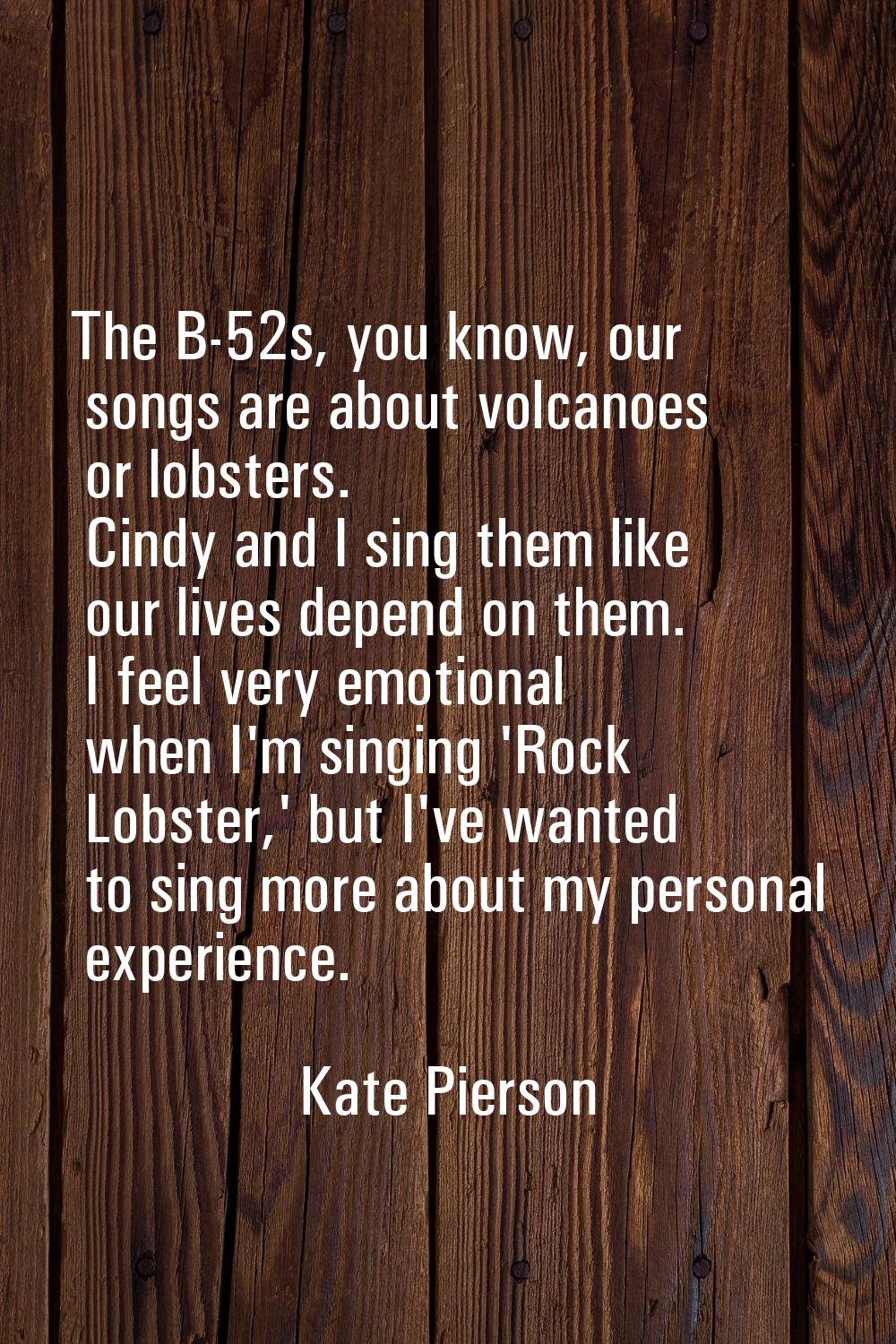 The B-52s, you know, our songs are about volcanoes or lobsters. Cindy and I sing them like our live