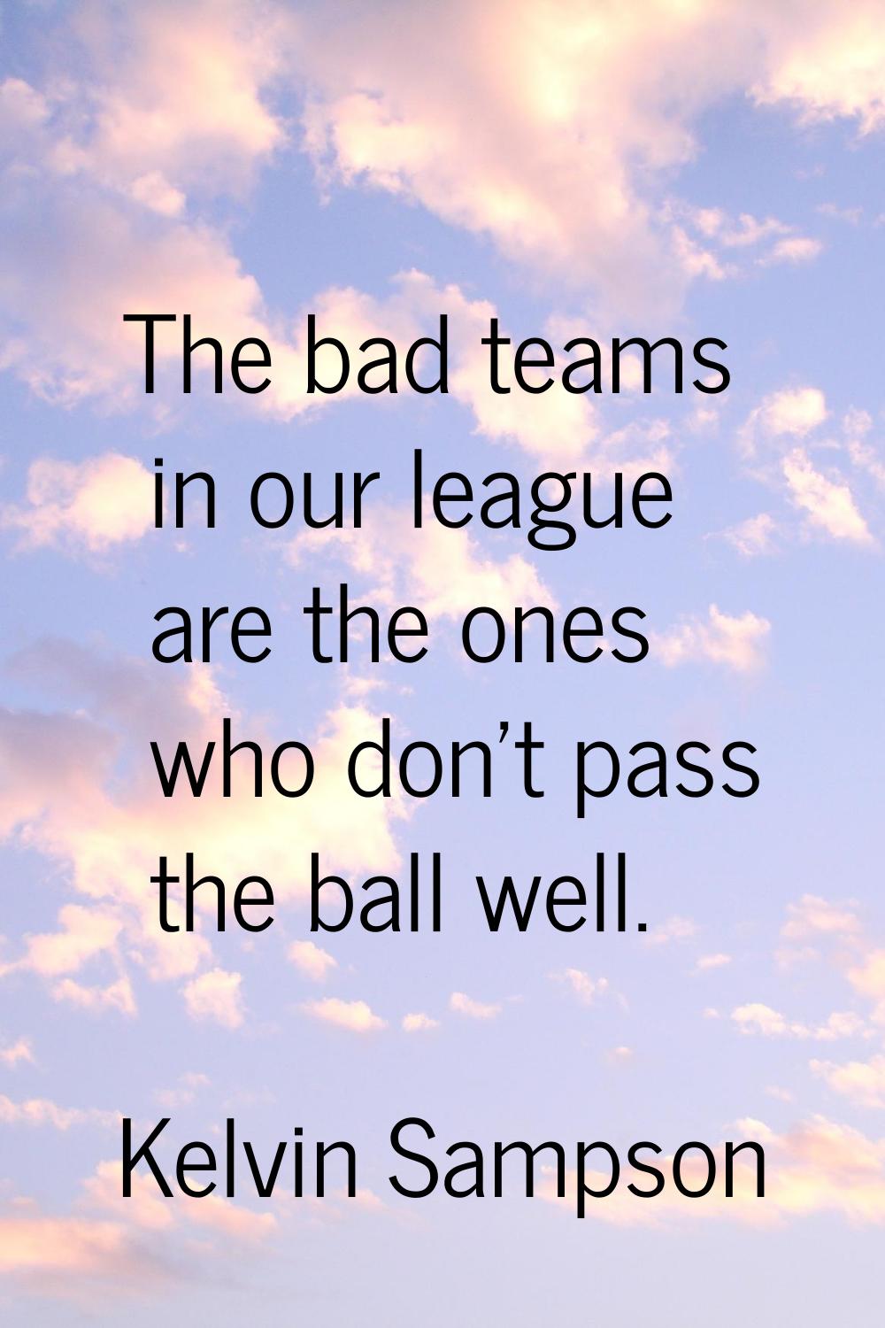 The bad teams in our league are the ones who don't pass the ball well.