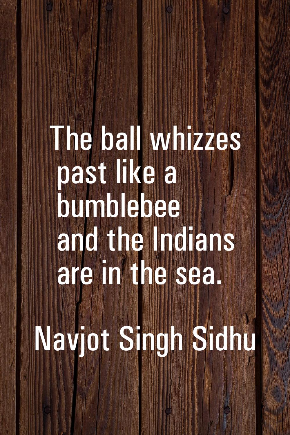 The ball whizzes past like a bumblebee and the Indians are in the sea.