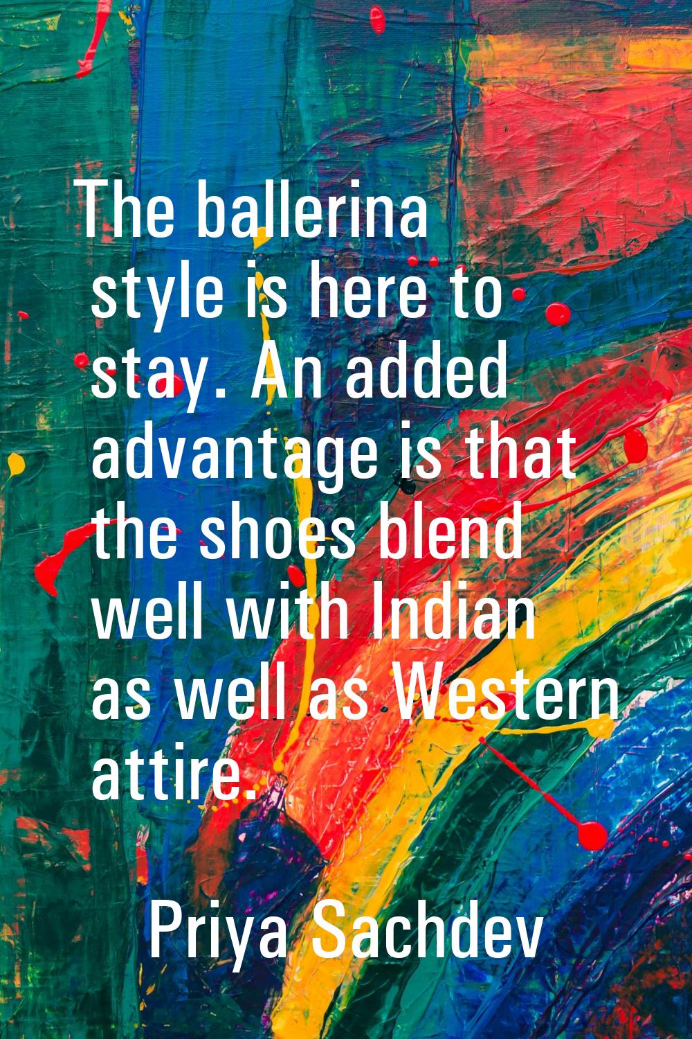 The ballerina style is here to stay. An added advantage is that the shoes blend well with Indian as