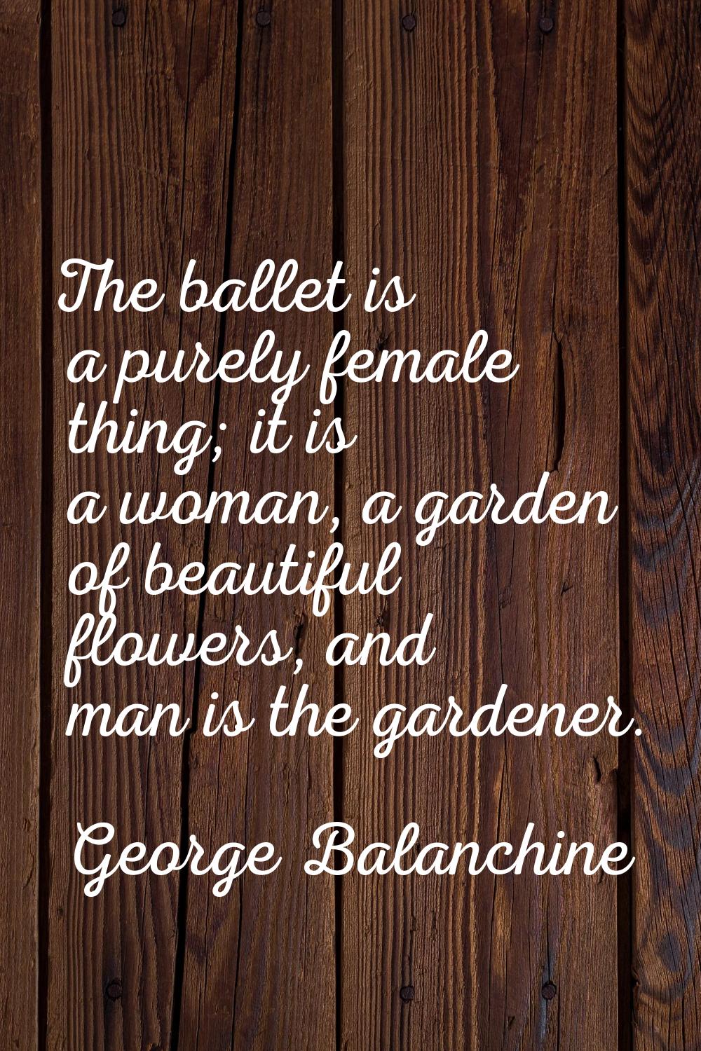 The ballet is a purely female thing; it is a woman, a garden of beautiful flowers, and man is the g
