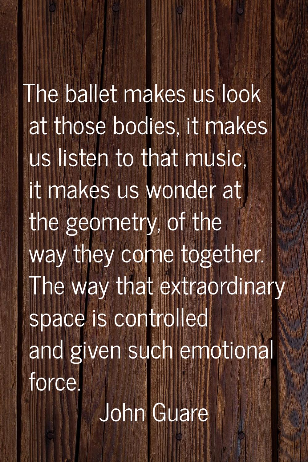 The ballet makes us look at those bodies, it makes us listen to that music, it makes us wonder at t