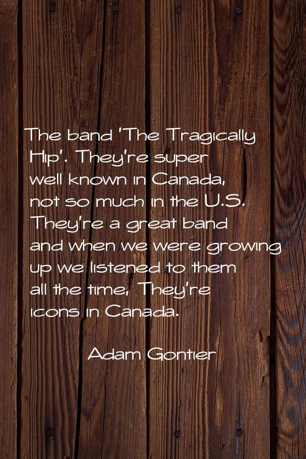 The band 'The Tragically Hip'. They're super well known in Canada, not so much in the U.S. They're 