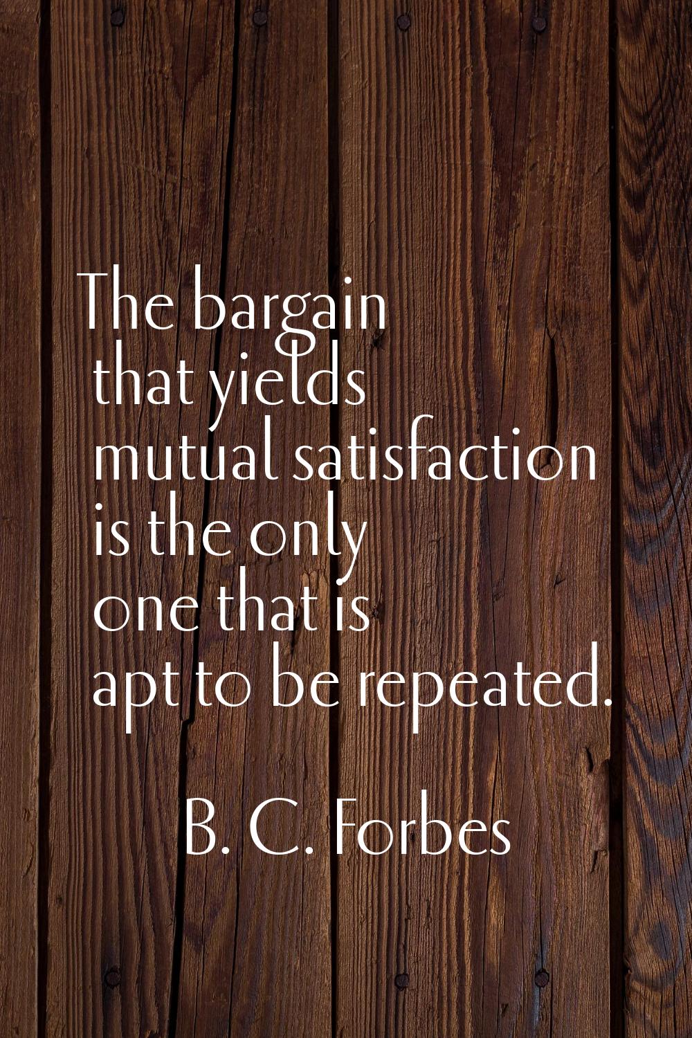 The bargain that yields mutual satisfaction is the only one that is apt to be repeated.
